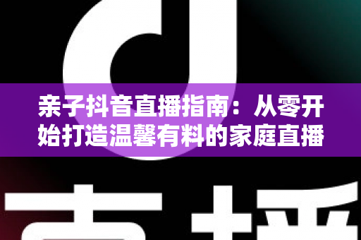 亲子抖音直播指南:从零开始打造温馨有料的家庭直播间完整攻略 亲子抖音直播指南:从零开始打造温馨有料的家庭直播间完整攻略