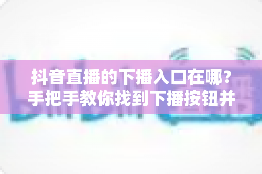 抖音直播的下播入口在哪？手把手教你找到下播按钮并规范结束直播全流程