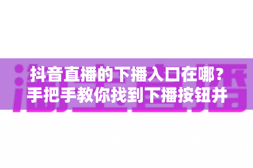 抖音直播的下播入口在哪？手把手教你找到下播按钮并规范结束直播全流程