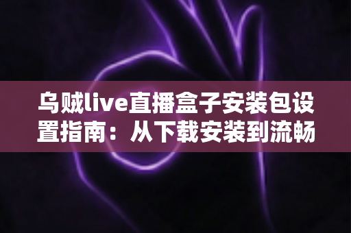 乌贼live直播盒子安装包设置指南:从下载安装到流畅使用的全流程详解 乌贼live直播盒子安装包设置指南:从下载安装到流畅使用的全流程详解