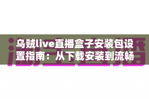 乌贼live直播盒子安装包设置指南：从下载安装到流畅使用的全流程详解