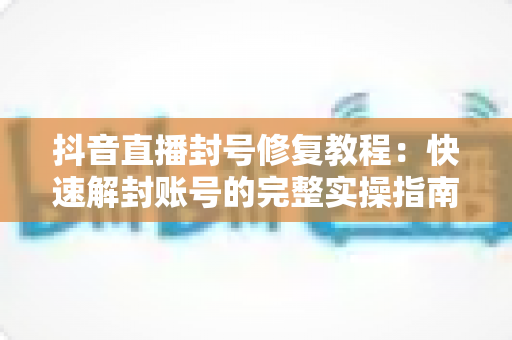 抖音直播封号修复教程：快速解封账号的完整实操指南与避坑攻略