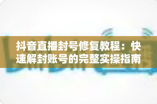 抖音直播封号修复教程：快速解封账号的完整实操指南与避坑攻略