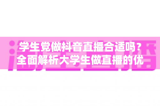学生党做抖音直播合适吗？全面解析大学生做直播的优势、风险与实操指南