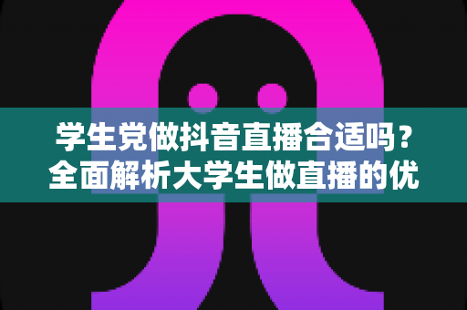 学生党做抖音直播合适吗？全面解析大学生做直播的优势、风险与实操指南