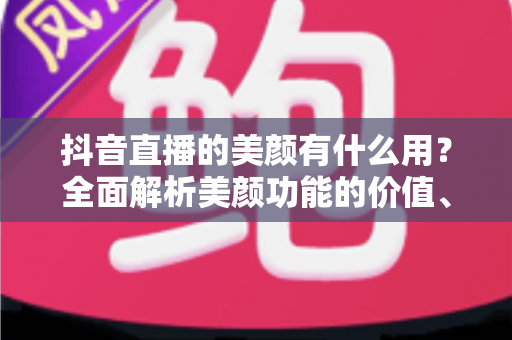 抖音直播的美颜有什么用?全面解析美颜功能的价值、设置方法与使用技巧 抖音直播的美颜有什么用?全面解析美颜功能的价值、设置方法与使用技巧