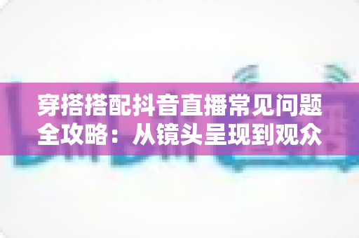 穿搭搭配抖音直播常见问题全攻略:从镜头呈现到观众心理的实用避坑指南 穿搭搭配抖音直播常见问题全攻略:从镜头呈现到观众心理的实用避坑指南
