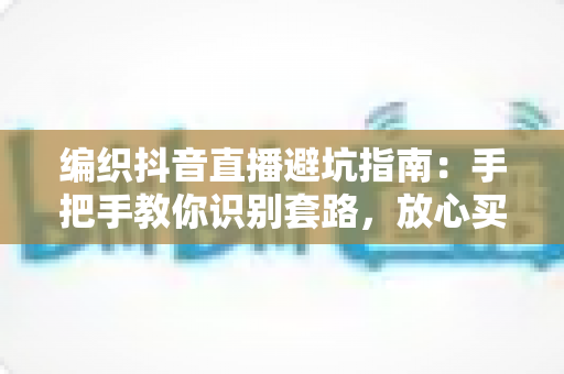 编织抖音直播避坑指南：手把手教你识别套路，放心买到好毛线好材料