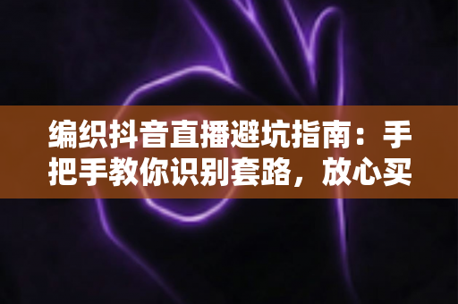 编织抖音直播避坑指南：手把手教你识别套路，放心买到好毛线好材料