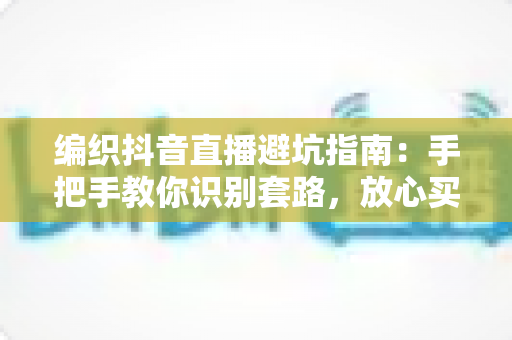 编织抖音直播避坑指南：手把手教你识别套路，放心买到好毛线好材料