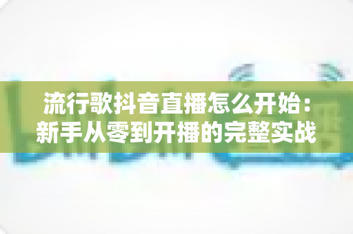 流行歌抖音直播怎么开始:新手从零到开播的完整实战指南 流行歌抖音直播怎么开始:新手从零到开播的完整实战指南