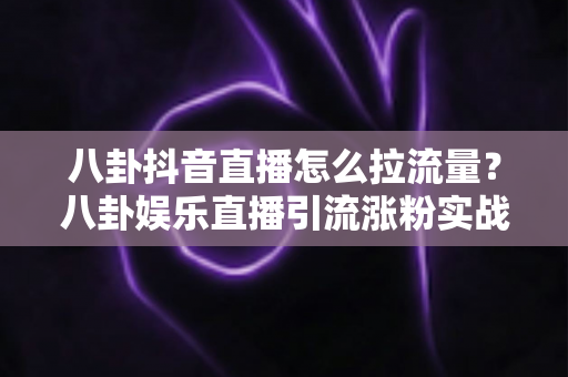 八卦抖音直播怎么拉流量？八卦娱乐直播引流涨粉实战全攻略