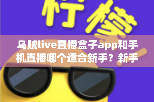 乌贼live直播盒子app和手机直播哪个适合新手?新手主播入门选择全指南 乌贼live直播盒子app和手机直播哪个适合新手?新手主播入门选择全指南
