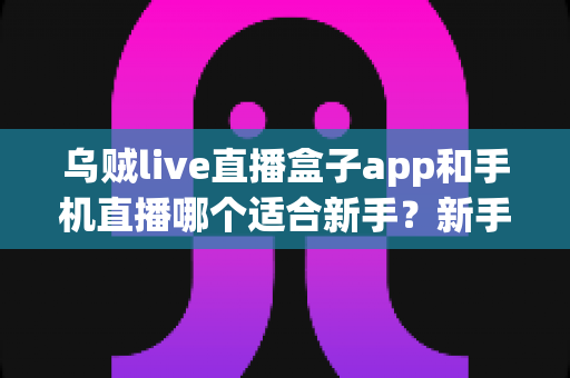乌贼live直播盒子app和手机直播哪个适合新手?新手主播入门选择全指南 乌贼live直播盒子app和手机直播哪个适合新手?新手主播入门选择全指南