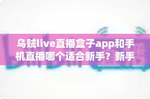 乌贼live直播盒子app和手机直播哪个适合新手？新手主播入门选择全指南