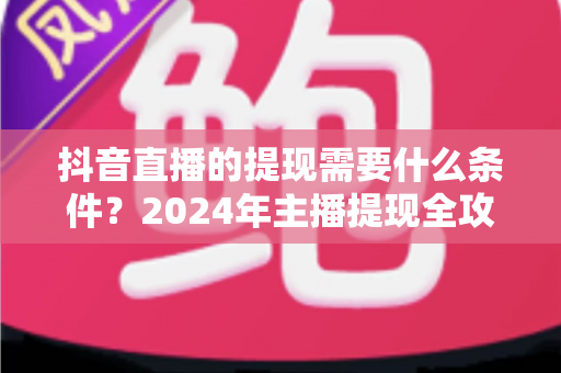 抖音直播的提现需要什么条件？2024年主播提现全攻略与避坑指南