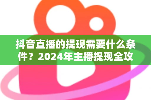 抖音直播的提现需要什么条件？2024年主播提现全攻略与避坑指南
