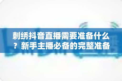 刺绣抖音直播需要准备什么？新手主播必备的完整准备清单与实战攻略