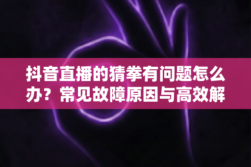 抖音直播的猜拳有问题怎么办?常见故障原因与高效解决方案全攻略 抖音直播的猜拳有问题怎么办?常见故障原因与高效解决方案全攻略