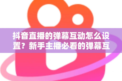 抖音直播的弹幕互动怎么设置?新手主播必看的弹幕互动设置全攻略与运营技巧 抖音直播的弹幕互动怎么设置?新手主播必看的弹幕互动设置全攻略与运营技巧
