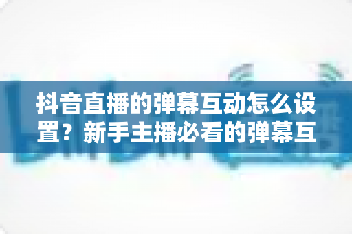 抖音直播的弹幕互动怎么设置?新手主播必看的弹幕互动设置全攻略与运营技巧 抖音直播的弹幕互动怎么设置?新手主播必看的弹幕互动设置全攻略与运营技巧