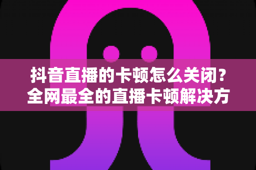 抖音直播的卡顿怎么关闭?全网最全的直播卡顿解决方案与优化技巧大盘点 抖音直播的卡顿怎么关闭?全网最全的直播卡顿解决方案与优化技巧大盘点