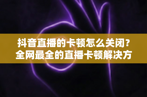 抖音直播的卡顿怎么关闭?全网最全的直播卡顿解决方案与优化技巧大盘点 抖音直播的卡顿怎么关闭?全网最全的直播卡顿解决方案与优化技巧大盘点