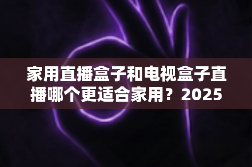 家用直播盒子和电视盒子直播哪个更适合家用？2025年家庭观影设备选购全攻略深度解析