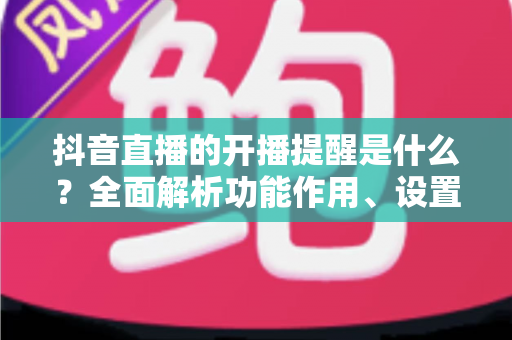 抖音直播的开播提醒是什么?全面解析功能作用、设置方法与常见问题 抖音直播的开播提醒是什么?全面解析功能作用、设置方法与常见问题