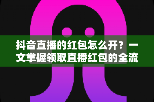 抖音直播的红包怎么开？一文掌握领取直播红包的全流程与实用技巧