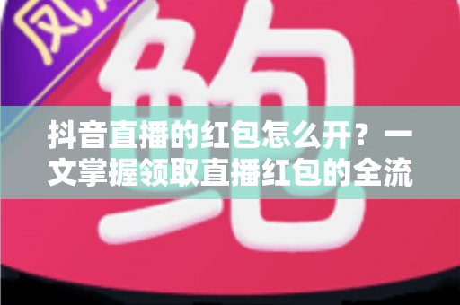 抖音直播的红包怎么开？一文掌握领取直播红包的全流程与实用技巧