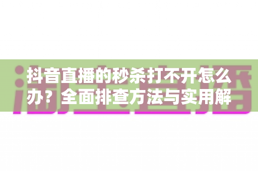 抖音直播的秒杀打不开怎么办?全面排查方法与实用解决指南 抖音直播的秒杀打不开怎么办?全面排查方法与实用解决指南