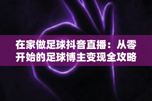 在家做足球抖音直播：从零开始的足球博主变现全攻略