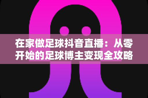 在家做足球抖音直播：从零开始的足球博主变现全攻略