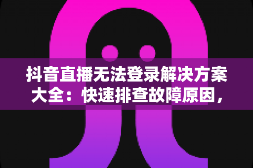抖音直播无法登录解决方案大全：快速排查故障原因，轻松重返直播间