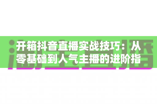 开箱抖音直播实战技巧:从零基础到人气主播的进阶指南 开箱抖音直播实战技巧:从零基础到人气主播的进阶指南
