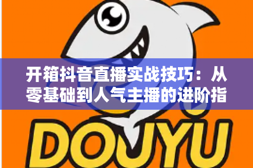 开箱抖音直播实战技巧:从零基础到人气主播的进阶指南 开箱抖音直播实战技巧:从零基础到人气主播的进阶指南