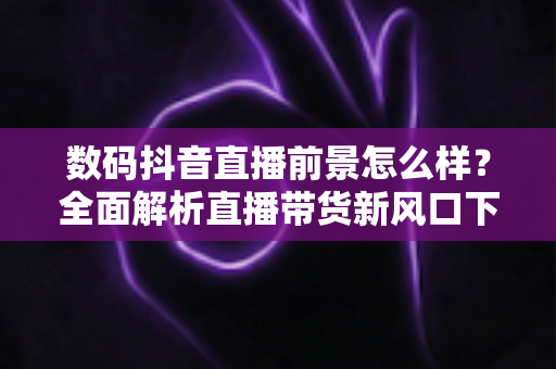 数码抖音直播前景怎么样？全面解析直播带货新风口下的机遇、挑战与实操指南