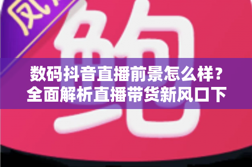 数码抖音直播前景怎么样？全面解析直播带货新风口下的机遇、挑战与实操指南