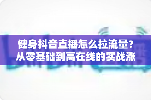 健身抖音直播怎么拉流量?从零基础到高在线的实战涨流量全攻略 健身抖音直播怎么拉流量?从零基础到高在线的实战涨流量全攻略