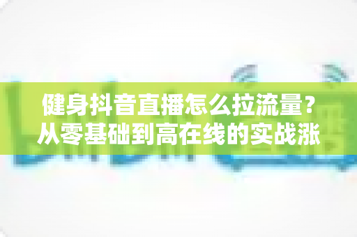健身抖音直播怎么拉流量?从零基础到高在线的实战涨流量全攻略 健身抖音直播怎么拉流量?从零基础到高在线的实战涨流量全攻略