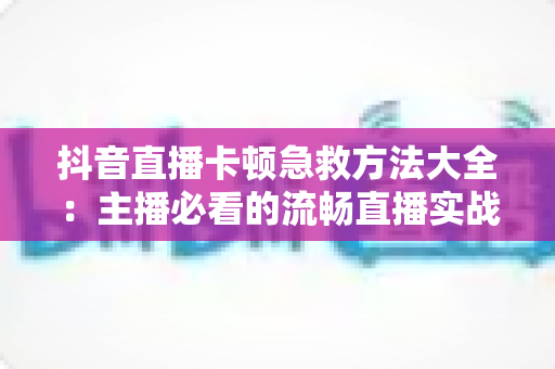 抖音直播卡顿急救方法大全:主播必看的流畅直播实战指南 抖音直播卡顿急救方法大全:主播必看的流畅直播实战指南