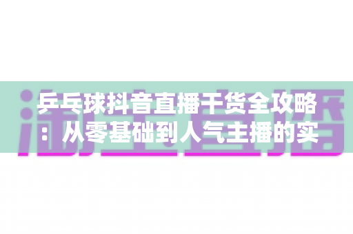乒乓球抖音直播干货全攻略：从零基础到人气主播的实战指南