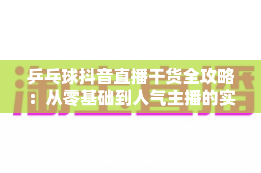 乒乓球抖音直播干货全攻略：从零基础到人气主播的实战指南