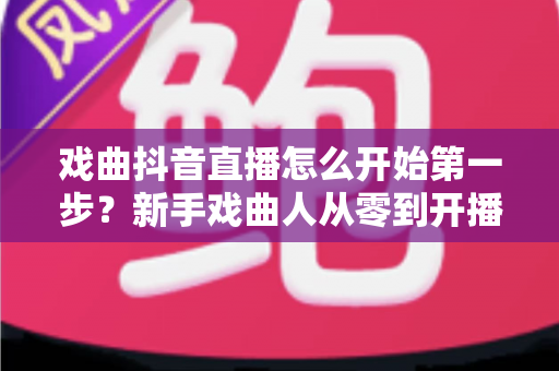 戏曲抖音直播怎么开始第一步？新手戏曲人从零到开播的完整实操指南