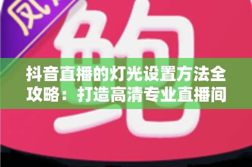 抖音直播的灯光设置方法全攻略:打造高清专业直播间的完整灯光布置指南 抖音直播的灯光设置方法全攻略:打造高清专业直播间的完整灯光布置指南