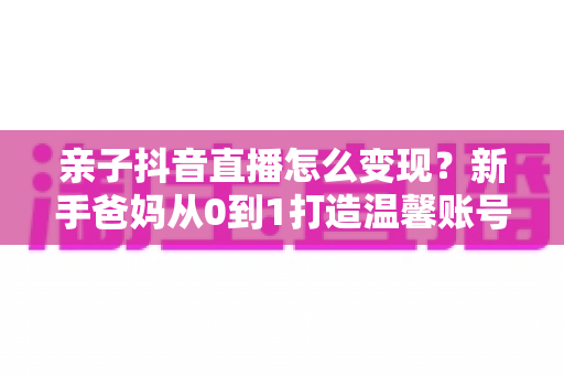 亲子抖音直播怎么变现?新手爸妈从0到1打造温馨账号并实现多元收入的完整攻略 亲子抖音直播怎么变现?新手爸妈从0到1打造温馨账号并实现多元收入的完整攻略
