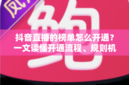 抖音直播的榜单怎么开通？一文读懂开通流程、规则机制与上榜实战技巧