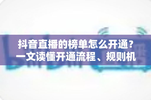 抖音直播的榜单怎么开通？一文读懂开通流程、规则机制与上榜实战技巧
