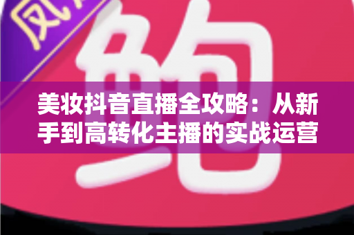 美妆抖音直播全攻略:从新手到高转化主播的实战运营指南 美妆抖音直播全攻略:从新手到高转化主播的实战运营指南